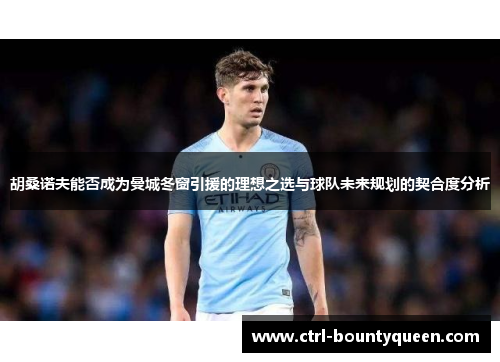 胡桑诺夫能否成为曼城冬窗引援的理想之选与球队未来规划的契合度分析