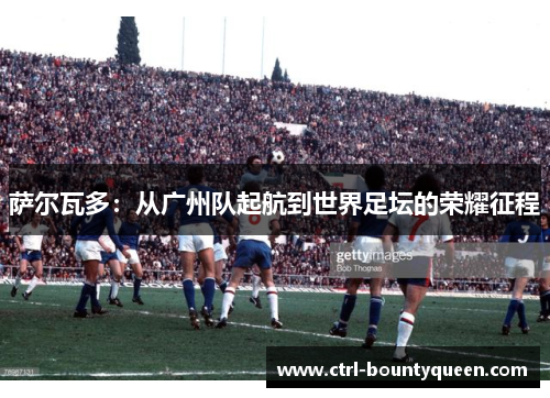 萨尔瓦多：从广州队起航到世界足坛的荣耀征程