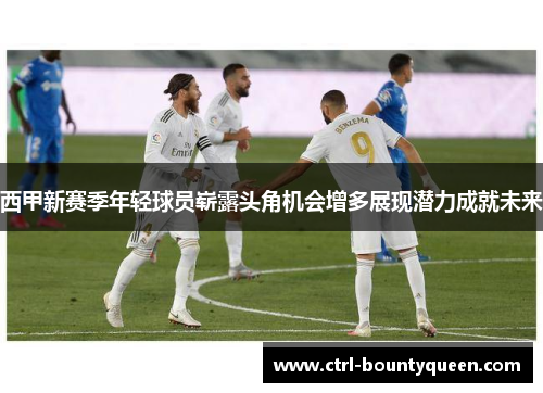 西甲新赛季年轻球员崭露头角机会增多展现潜力成就未来