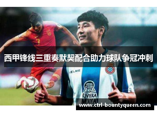 西甲锋线三重奏默契配合助力球队争冠冲刺 西甲锋线三重奏默契配合助力球队争冠冲刺