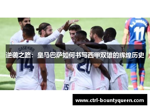 逆袭之路：皇马巴萨如何书写西甲双雄的辉煌历史