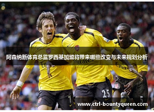 阿森纳新体育总监罗西基加盟将带来哪些改变与未来规划分析 阿森纳新体育总监罗西基加盟将带来哪些改变与未来规划分析
