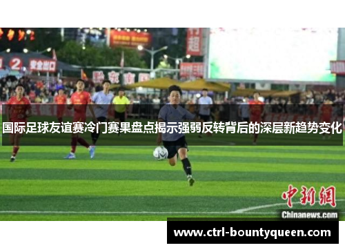 国际足球友谊赛冷门赛果盘点揭示强弱反转背后的深层新趋势变化 国际足球友谊赛冷门赛果盘点揭示强弱反转背后的深层新趋势变化