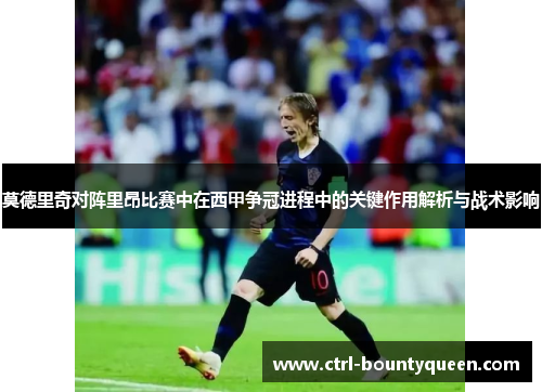 莫德里奇对阵里昂比赛中在西甲争冠进程中的关键作用解析与战术影响 莫德里奇对阵里昂比赛中在西甲争冠进程中的关键作用解析与战术影响