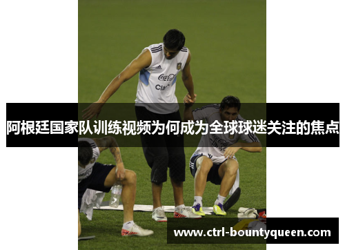 阿根廷国家队训练视频为何成为全球球迷关注的焦点