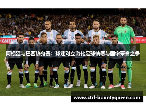 阿根廷与巴西热身赛:球迷对立激化足球情感与国家荣誉之争 阿根廷与巴西热身赛:球迷对立激化足球情感与国家荣誉之争