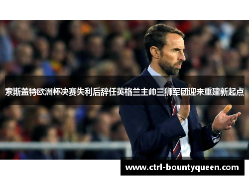 索斯盖特欧洲杯决赛失利后辞任英格兰主帅三狮军团迎来重建新起点
